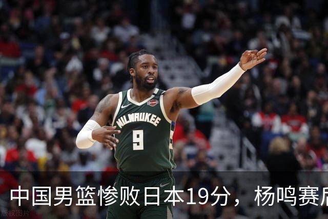 中国男篮惨败日本19分，杨鸣赛后那句话，比比分更刺耳：现在的男篮，一点骨气都没有了
