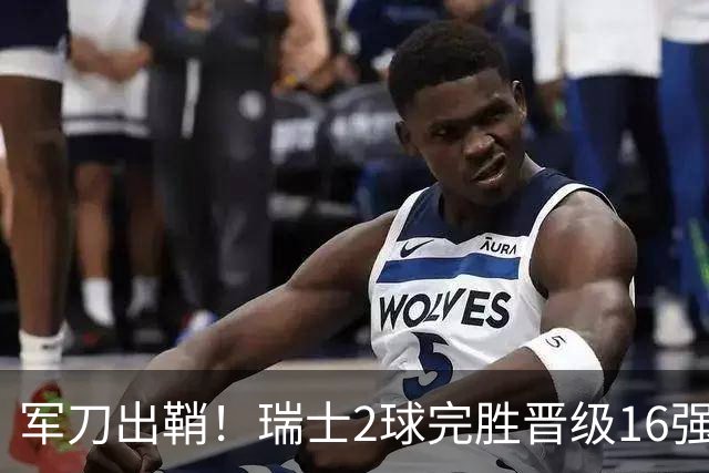 军刀出鞘！瑞士2球完胜晋级16强 时隔88年淘汰赛赢球