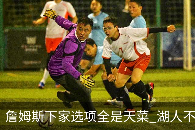 詹姆斯下家选项全是天菜 湖人不给的体面这些队能给